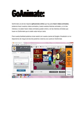 GoAnimate una de las mejores aplicaciones online que hay para hacer vídeos animados,
podemos hacer nuestros vídeos animados y hasta nuestras historias animadas, y si no les
interesa o no saben hacer vídeos animados pueden entrar y ver las historias animadas que
hacen en GoAnimate que no están nada mal por cierto.
Para nuestra facilidad podemos iniciar sesión con nuestra cuenta de Google o Facebook o si no
disponemos de ninguna de las dos podemos crearnos una cuenta en GoAnimate.

 