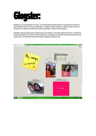 Glogster es una aplicación en línea, una herramienta perteneciente a la generación Web 2.0.
Esto significa que no hay que descargar ni instalar ningún programa; toda la tarea se hace a
través de un espacio de Internet y queda guardado en ese mismo espacio.
Glogster está pensado para la elaboración de posters en formato digital. De hecho, podríamos
hacer esta tarea con muchos otros programas. Cualquier procesador de texto podría servirnos,
puesto que normalmente permite insertar imágenes, gráficos, etc.

 