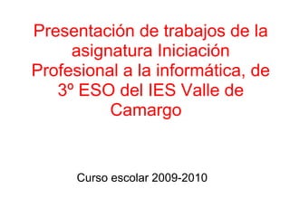 Presentación de trabajos de la asignatura Iniciación Profesional a la informática, de 3º ESO del IES Valle de Camargo   Curso escolar 2009-2010 
