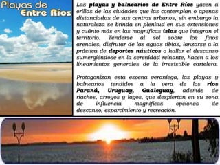 Las playas y balnearios de Entre Ríos yacen a orillas de las ciudades que las contemplan o apenas distanciadas de sus centros urbanos, sin embargo la naturaleza se brinda en plenitud en sus extensiones y cuánto más en las magníficas islas que integran el territorio. Tenderse al sol sobre los finos arenales, disfrutar de las aguas tibias, lanzarse a la práctica de deportes náuticos o hallar el descanso sumergiéndose en la serenidad reinante, hacen a los lineamientos generales de la irresistible cartelera.Protagonizan esta escena veraniega, las playas y balnearios tendidos a la vera de los ríos Paraná, Uruguay, Gualeguay, además de riachos, arroyos y lagos, que despiertan en su zona de influencia magníficas opciones de descanso, esparcimiento y recreación.