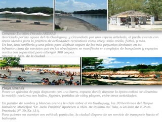 Complejo Turístico Privado ARENASAcariciado por las aguas del río Gualeguay, y circundado por una espesa arboleda, el predio cuenta con áreas ideales para la práctica de actividades recreativas como vóley, tenis criollo, fútbol, y más.Un bar, una confitería y una pileta para disfrute seguro de los más pequeños destacan en su infraestructura de servicios que en los alrededores se manifiesta en complejos de bungalows y espacios verdes con capacidad para albergar 300 carpas.Situado a 1Km. de la ciudadPlaya GrandePosee un quincho de paja dispuesto con una barra, espacio donde durante la época estival se dinamiza la movida nocturna con bailes, fogones, partidos de vóley playero, entre otras actividades.Un paraíso de sombra y blancas arenas tendido sobre el río Gualeguay, las 30 hectáreas del Parque Balneario Municipal “Dr. Delio Panizza” aparecen a 4Km. de Rosario del Tala, a un lado de la Ruta Provincial Nº 39 (Ex 131).Para quienes no cuentan con vehículo particular, la ciudad dispone de un servicio de transporte hasta el balneario.