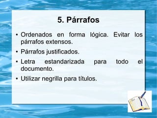 5. Párrafos
● Ordenados en forma lógica. Evitar los
párrafos extensos.
● Párrafos justificados.
● Letra estandarizada para todo el
documento.
● Utilizar negrilla para títulos.
 