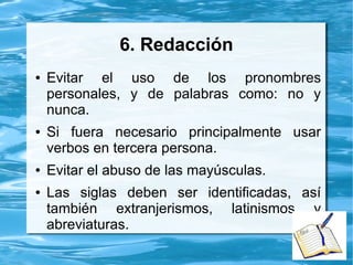 6. Redacción
● Evitar el uso de los pronombres
personales, y de palabras como: no y
nunca.
● Si fuera necesario principalmente usar
verbos en tercera persona.
● Evitar el abuso de las mayúsculas.
● Las siglas deben ser identificadas, así
también extranjerismos, latinismos y
abreviaturas.
 