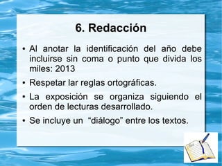 6. Redacción
● Al anotar la identificación del año debe
incluirse sin coma o punto que divida los
miles: 2013
● Respetar lar reglas ortográficas.
● La exposición se organiza siguiendo el
orden de lecturas desarrollado.
● Se incluye un “diálogo” entre los textos.
 