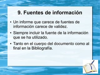8. Recomendaciones
● Debe indicarse claramente a quíen van
dirigidas las recomendaciones.
● Deben responder al uso que se le puede
dar al documento que finaliza.
● No todos los documentos deben llevar
recomendaciones. Dependerá del objetivo
y destinatario del mismo.
 