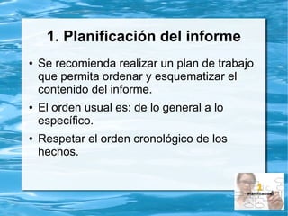 1. Planificación del informe
● Se recomienda realizar un plan de trabajo
que permita ordenar y esquematizar el
contenido del informe.
● El orden usual es: de lo general a lo
específico.
● Respetar el orden cronológico de los
hechos.
 