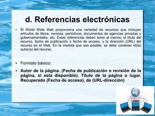 b. Para citas de libros
● Autor Apellido e inicial(es) de los nombre(s)
● Año de publicación (entre paréntesis)
● Título del trabajo y subtítulo, si hay, separados por
dos puntos (en itálicas o negritas)
● Lugar de publicación
● Edición a partir de la segunda edición, se abrevia con
(ed.) (minúsculas y va entre paréntesis)
● Editorial
 