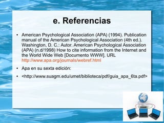 d. Referencias electrónicas
● El World Wide Web proporciona una variedad de recursos que incluyen
artículos de libros, revistas, periódicos, documentos de agencias privadas y
gubernamentales, etc. Estas referencias deben tener al menos, el título del
recurso, fecha de publicación o fecha de acceso, y la dirección (URL) del
recurso en el Web. En la medida que sea posible, se debe contener el(la)
autor(a) del recurso.
● Formato básico:
● Autor de la página. (Fecha de publicación o revisión de la
página, si esta disponible). Título de la página o lugar.
Recuperado (Fecha de acceso), de (URL-dirección)
 