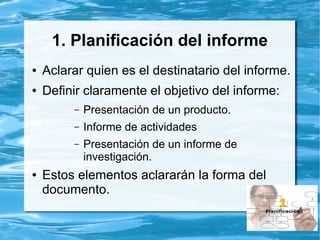 1. Planificación del informe
● Aclarar quien es el destinatario del informe.
● Definir claramente el objetivo del informe:
– Presentación de un producto.
– Informe de actividades
– Presentación de un informe de
investigación.
● Estos elementos aclararán la forma del
documento.
 