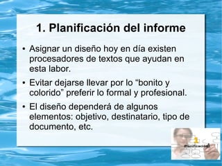 1. Planificación del informe
● Asignar un diseño hoy en día existen
procesadores de textos que ayudan en
esta labor.
● Evitar dejarse llevar por lo “bonito y
colorido” preferir lo formal y profesional.
● El diseño dependerá de algunos
elementos: objetivo, destinatario, tipo de
documento, etc.
 