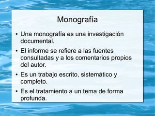 Monografía
● Una monografía es una investigación
documental.
● El informe se refiere a las fuentes
consultadas y a los comentarios propios
del autor.
● Es un trabajo escrito, sistemático y
completo.
● Es el tratamiento a un tema de forma
profunda.
 