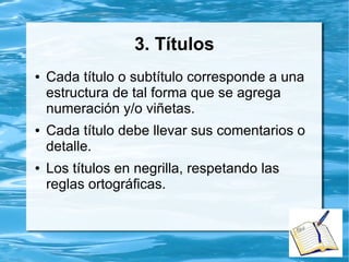 3. Títulos
● Cada título o subtítulo corresponde a una
estructura de tal forma que se agrega
numeración y/o viñetas.
● Cada título debe llevar sus comentarios o
detalle.
● Los títulos en negrilla, respetando las
reglas ortográficas.
 