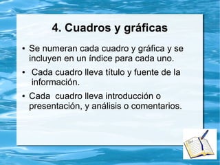 4. Cuadros y gráficas
● Se numeran cada cuadro y gráfica y se
incluyen en un índice para cada uno.
● Cada cuadro lleva título y fuente de la
información.
● Cada cuadro lleva introducción o
presentación, y análisis o comentarios.
 