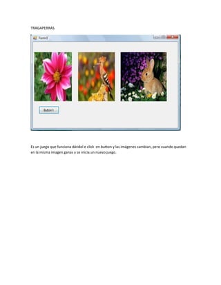 TRAGAPERRAS




Es un juego que funciona dándol e click en button y las imágenes cambian, pero cuando quedan
en la misma imagen ganas y se inicia un nuevo juego.
 