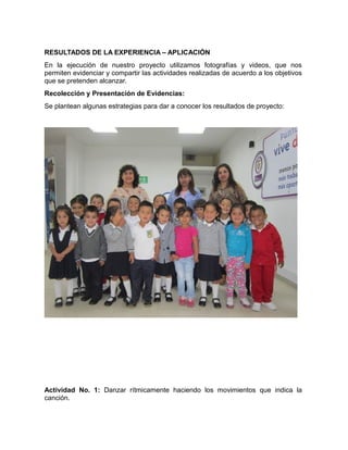 RESULTADOS DE LA EXPERIENCIA – APLICACIÓN 
En la ejecución de nuestro proyecto utilizamos fotografías y videos, que nos 
permiten evidenciar y compartir las actividades realizadas de acuerdo a los objetivos 
que se pretenden alcanzar. 
Recolección y Presentación de Evidencias: 
Se plantean algunas estrategias para dar a conocer los resultados de proyecto: 
Actividad No. 1: Danzar rítmicamente haciendo los movimientos que indica la 
canción. 
 