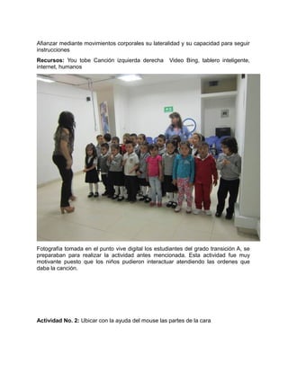 Afianzar mediante movimientos corporales su lateralidad y su capacidad para seguir 
instrucciones 
Recursos: You tobe Canción izquierda derecha Video Bing, tablero inteligente, 
internet, humanos 
Fotografía tomada en el punto vive digital los estudiantes del grado transición A, se 
preparaban para realizar la actividad antes mencionada. Esta actividad fue muy 
motivante puesto que los niños pudieron interactuar atendiendo las ordenes que 
daba la canción. 
Actividad No. 2: Ubicar con la ayuda del mouse las partes de la cara 
 