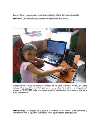 Que el niño(a) reconozca en la cara del software el lado derecho e izquierdo 
Recursos: Desarrollo de actividades con el software PEQUETIC 
Fotografía en la sala de computo tomada en la sede Gabriela Mistral, en esta 
actividad los estudiantes tenían que ubicar las partes de la cara con la ayuda del 
programa PEQUETIT, cabe mencionar que los estudiantes demostraron interés y 
gusto al realizarla. 
Actividad No. 3: Dibujar un cuadro a la derecha y un circulo a la izquierda y 
colorear con rojo la figura de la derecha y con azul la figura de la izquierda 
 