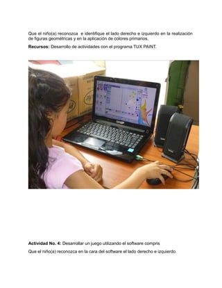 Que el niño(a) reconozca e identifique el lado derecho e izquierdo en la realización 
de figuras geométricas y en la aplicación de colores primarios. 
Recursos: Desarrollo de actividades con el programa TUX PAINT. 
Actividad No. 4: Desarrollar un juego utilizando el software compris 
Que el niño(a) reconozca en la cara del software el lado derecho e izquierdo 
 
