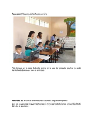 Recursos: Utilización del software compris. 
Foto tomada en la sede Gabriela Mistral en la sala de cómputo, aquí se les está 
dando las indicaciones para la actividad. 
Actividad No. 5: Ubicar a la derecha o izquierda según corresponda 
Que los estudiantes ubiquen las figuras en forma correcta teniendo en cuenta el lado 
derecho e izquierdo 
 