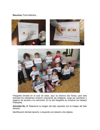 Recursos: Ficha didáctica. 
Fotografía tomada en el aula de clase, aquí se observa dos fichas; para esta 
actividad los estudiantes iniciaron coloreando las imágenes, luego las recortaron y 
pegaron de acuerdo a la instrucción. En la otra fotografía se muestran los trabajos 
finalizados. 
Actividad No. 6: Relacionar la imagen del lado izquierdo con la imagen del lado 
derecho. 
Identificación del lado derecho e izquierdo con relación a los objetos. 
 