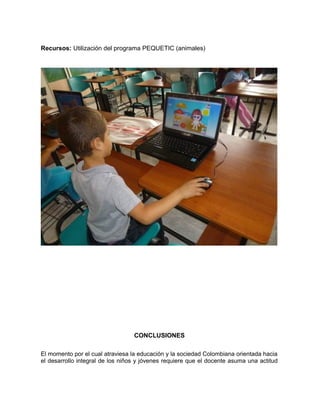Recursos: Utilización del programa PEQUETIC (animales) 
CONCLUSIONES 
El momento por el cual atraviesa la educación y la sociedad Colombiana orientada hacia 
el desarrollo integral de los niños y jóvenes requiere que el docente asuma una actitud 
 