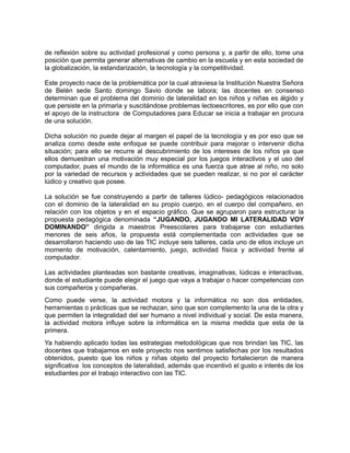 de reflexión sobre su actividad profesional y como persona y, a partir de ello, tome una 
posición que permita generar alternativas de cambio en la escuela y en esta sociedad de 
la globalización, la estandarización, la tecnología y la competitividad. 
Este proyecto nace de la problemática por la cual atraviesa la Institución Nuestra Señora 
de Belén sede Santo domingo Savio donde se labora; las docentes en consenso 
determinan que el problema del dominio de lateralidad en los niños y niñas es álgido y 
que persiste en la primaria y suscitándose problemas lectoescritores, es por ello que con 
el apoyo de la instructora de Computadores para Educar se inicia a trabajar en procura 
de una solución. 
Dicha solución no puede dejar al margen el papel de la tecnología y es por eso que se 
analiza como desde este enfoque se puede contribuir para mejorar o intervenir dicha 
situación; para ello se recurre al descubrimiento de los intereses de los niños ya que 
ellos demuestran una motivación muy especial por los juegos interactivos y el uso del 
computador, pues el mundo de la informática es una fuerza que atrae al niño, no solo 
por la variedad de recursos y actividades que se pueden realizar, si no por el carácter 
lúdico y creativo que posee. 
La solución se fue construyendo a partir de talleres lúdico- pedagógicos relacionados 
con el dominio de la lateralidad en su propio cuerpo, en el cuerpo del compañero, en 
relación con los objetos y en el espacio gráfico. Que se agruparon para estructurar la 
propuesta pedagógica denominada “JUGANDO, JUGANDO MI LATERALIDAD VOY 
DOMINANDO” dirigida a maestros Preescolares para trabajarse con estudiantes 
menores de seis años, la propuesta está complementada con actividades que se 
desarrollaron haciendo uso de las TIC incluye seis talleres, cada uno de ellos incluye un 
momento de motivación, calentamiento, juego, actividad física y actividad frente al 
computador. 
Las actividades planteadas son bastante creativas, imaginativas, lúdicas e interactivas, 
donde el estudiante puede elegir el juego que vaya a trabajar o hacer competencias con 
sus compañeros y compañeras. 
Como puede verse, la actividad motora y la informática no son dos entidades, 
herramientas o prácticas que se rechazan, sino que son complemento la una de la otra y 
que permiten la integralidad del ser humano a nivel individual y social. De esta manera, 
la actividad motora influye sobre la informática en la misma medida que esta de la 
primera. 
Ya habiendo aplicado todas las estrategias metodológicas que nos brindan las TIC, las 
docentes que trabajamos en este proyecto nos sentimos satisfechas por los resultados 
obtenidos, puesto que los niños y niñas objeto del proyecto fortalecieron de manera 
significativa los conceptos de lateralidad, además que incentivó el gusto e interés de los 
estudiantes por el trabajo interactivo con las TIC. 
 
