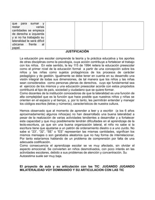 que para sumar y 
restar varias 
cantidades se empieza 
de derecha a izquierda 
y si no ha trabajado su 
lateralidad le será difícil 
ubicarse frente al 
papel. 
JUSTIFICACIÓN 
La educación pre escolar comprende la teoría y la práctica educativa y los aportes 
de otras disciplinas como la psicología, cuya acción contribuye a fortalecer el trabajo 
con los niños. En este sentido, la ley 115 de 1994 reitera la educación preescolar 
como el primer nivel de la educación formal a partir de una concepción sobre los 
niños y las niñas como sujetos protagónicos de los procesos de carácter 
pedagógico y de gestión. Igualmente se debe tener en cuenta en su desarrollo una 
visión integral de todas sus dimensiones, de tal manera que los niños y las niñas 
sean considerados como personas plenas de derechos, cuyo eje fundamental sea 
el ejercicio de los mismos y una educación preescolar acorde con estos propósitos 
contribuirá al tipo de país, sociedad y ciudadano que se quiere formar. 
Como docentes de la institución conocedoras de que la lateralidad es una función de 
alta complejidad que es la función que hace posible que nuestros niños y niñas se 
orienten en el espacio y el tiempo, y, por lo tanto, les permitirán entender y manejar 
los códigos escritos (letras y números), característicos de nuestra cultura. 
Hemos observado que al momento de aprender a leer y a escribir (a los 6 años 
aproximadamente) algunos niños(as) no han desarrollado una buena lateralidad a 
pesar de la realización de varias actividades tendientes a desarrollar y a fortalecer 
esta capacidad y que muy posiblemente tendrán dificultades en el aprendizaje de la 
lecto-escritura, ya que sin una buena organización lateral, el niño no sabe si la 
escritura tiene que ajustarse a un patrón de ordenamiento diestro o a uno zurdo. No 
sabe si “23”, “32”, “SE” o “ES” representan las mismas cantidades, significan los 
mismos mensajes o son garabatos aleatorios que no hay forma de interrelacionar. 
Por tanto estaríamos hablando de un problema de comprensión por falta de una 
adecuada codificación. 
Como consecuencia el aprendizaje escolar se ve muy afectado, sin olvidar el 
aspecto emocional. Se convierten en niños desmotivados, con poco interés en las 
actividades escolares, debido a sus problemas de atención y concentración. Su 
Autoestima suele ser muy baja. 
El proyecto de aula y su articulación con las TIC: JUGANDO JUGANDO 
MILATERALIDAD VOY DOMINANDO Y SU ARTICULACION CON LAS TIC 
 
