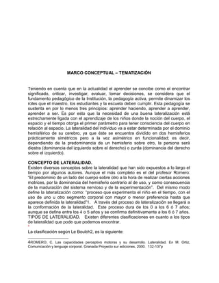 MARCO CONCEPTUAL – TEMATIZACIÓN 
Teniendo en cuenta que en la actualidad el aprender se concibe como el encontrar 
significado, criticar, investigar, evaluar, tomar decisiones, se considera que el 
fundamento pedagógico de la Institución, la pedagogía activa, permite dinamizar los 
roles que el maestro, los estudiantes y la escuela deben cumplir. Esta pedagogía se 
sustenta en por lo menos tres principios: aprender haciendo, aprender a aprender, 
aprender a ser. Es por esto que la necesidad de una buena lateralización está 
estrechamente ligada con el aprendizaje de los niños donde la noción del cuerpo, el 
espacio y el tiempo otorga el primer parámetro para tener consciencia del cuerpo en 
relación al espacio. La lateralidad del individuo va a estar determinada por el dominio 
hemisférico de su cerebro, ya que éste se encuentra dividido en dos hemisferios 
prácticamente simétricos pero a la vez asimétrico en funcionalidad; es decir, 
dependiendo de la predominancia de un hemisferio sobre otro, la persona será 
diestra (dominancia del izquierdo sobre el derecho) o zurda (dominancia del derecho 
sobre el izquierdo). 
CONCEPTO DE LATERALIDAD. 
Existen diversos conceptos sobre la lateralidad que han sido expuestos a lo largo el 
tiempo por algunos autores. Aunque el más completo es el del profesor Romero: 
“El predominio de un lado del cuerpo sobre otro a la hora de realizar ciertas acciones 
motrices, por la dominancia del hemisferio contrario al de uso, y como consecuencia 
de la maduración del sistema nervioso y de la experimentación”. Del mismo modo 
define la lateralización como: “proceso que experimenta el niño en el tiempo, con el 
uso de uno u otro segmento corporal con mayor o menor preferencia hasta que 
aparece definida la lateralidad”1. A través del proceso de lateralización se llegará a 
la conformación de la lateralidad. Este proceso dura de los 0 a los 6 ó 7 años; 
aunque se define entre los 4 o 5 años y se confirma definitivamente a los 6 ó 7 años. 
TIPOS DE LATERALIDAD. Existen diferentes clasificaciones en cuanto a los tipos 
de lateralidad que pode que podemos encontrar. 
4 
La clasificación según Le Boulch2, es la siguiente: 
4ROMERO, C. Las capacidades perceptivo motoras y su desarrollo. Lateralidad. En M. Ortiz, 
Comunicación y lenguaje corporal. Granada Proyecto sur ediciones, 2000. 132-137p 
 