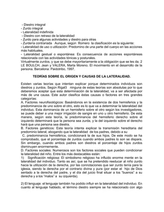 - Diestro integral 
- Zurdo integral 
- Lateralidad indefinida 
- Diestro con retraso de la lateralidad 
- Zurdo para algunas actividades y diestro para otras 
- Zurdería contrariada Aunque, según Romero la clasificación es la siguiente: 
- Lateralidad de uso o utilización: Predomino de una parte del cuerpo en las acciones 
más habituales. 
- Lateralidad gestual o espontánea: Es consecuencia de acciones espontáneas 
relacionada con las actividades tónicas y posturales. 
Virtualmente zurdos, y que se debe mayoritariamente a la obligación que se les da. 2 
LE BOULCH, Jean y VALERA, Marta Moreno. El movimiento en el desarrollo de la 
persona. Barcelona: Paidotribo, 1997. 
TEORÍAS SOBRE EL ORIGEN Y CAUSAS DE LA LATERALIDAD. 
Existen varias teorías que intentan explicar porque determinados individuos son 
diestros y zurdos. Según Rigal3 ninguna de estas teorías son absolutas por lo que 
deberemos aceptar que esta determinación de la lateralidad, va a ser afectada por 
más de una causa. Este autor clasifica éstas causas o factores en tres grandes 
categorías: 
A. Factores neurofisiológicos: Basándonos en la existencia de dos hemisferios y la 
predominancia de uno sobre el otro, esto es lo que va a determinar la lateralidad del 
individuo. Esta dominancia de un hemisferio sobre el otro según los investigadores, 
se puede deber a una mejor irrigación de sangre en uno u otro hemisferio. De esta 
manera, según esta teoría, la predominancia del hemisferio derecho sobre el 
izquierdo determinará que la persona sea zurda, y la del izquierdo sobre el derecho 
hará que una persona sea diestra. 
B. Factores genéticos: Esta teoría intenta explicar la transmisión hereditaria del 
predominio lateral, abogando que la lateralidad de los padres, debido a su 
C. predominancia hemisférica, condicionará la de sus hijos. De este modo se ha 
comprobado, que el porcentaje de zurdos cuando ambos padres lo son se dispara. 
Sin embargo, cuando ambos padres son diestros el porcentaje de hijos zurdos 
disminuyen enormemente. 
D. Factores sociales: Numerosos son los factores sociales que pueden condicionar 
la lateralidad del niño. Entre los más destacables están: 
1) Significación religiosa: El simbolismo religioso ha influido enorme mente en la 
lateralidad del individuo. Tanto es así, que se ha pretendido reeducar al niño zurdo 
hacia la utilización de la derecha, por las connotaciones que ser zurdo tenía para la 
iglesia, siendo la derecha por el contrario divina y pura (por estar el hijo de Dios 
sentado a la derecha del padre, y el día del juicio final situar a los “buenos” a su 
derecha y a los “malos” a su izquierda). 
2) El lenguaje: el lenguaje también ha podido influir en la lateralidad del individuo. En 
cuanto al lenguaje hablado, el término diestro siempre se ha relacionado con algo 
 