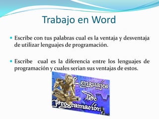 Trabajo en Word
 Escribe con tus palabras cual es la ventaja y desventaja
 de utilizar lenguajes de programación.

 Escribe cual es la diferencia entre los lenguajes de
 programación y cuales serian sus ventajas de estos.
 