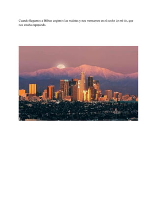 Cuando llegamos a Bilbao cogimos las maletas y nos montamos en el coche de mi tío, que
nos estaba esperando.

 