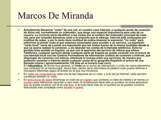 Marcos De Miranda Actualmente llamamos "nodo" de una red, en nuestro caso Internet, a cualquier punto de conexión de dicha red, normalmente un ordenador, que tenga una especial importancia para más de un usuario. Lo correcto sería identificar a los nodos por el nombre del ordenador principal de cada red, pero por simpatía llamamos nodo a la empresa que lo alberga. Internet está compuesta por multitud de redes, y por lo tanto tiene multitud de nodos.Usamos la expresión "mi nodo" para referirnos al primer nodo al que estamos conectados para acceder a un servicio. La expresión "nodo local" viene de cuando era importante que los nodos fueran de la misma localidad desde la que se quería realizar la conexión, y así abaratar los costes de la llamada telefónica. Esto ha perdido todo sentido en España, ya que con la aparición del servicio de Infovía que ofrece Telefónica, cualquier persona desde cualquier parte de España se puede conectar con el precio de una llamada local con los Centros Proveedores de Información (nodos) de conexión a Internet, que dispongan de conexión con Infovía. Interbook lo incluye entre sus servicios, de manera que podemos conectar a Internet desde cualquier punto de la geografía Española al precio de una llamada urbana ( aproximadamente 139 ptas en el horario mas caro). En  informática , de forma muy general, un  nodo  es un punto de intersección o unión de varios elementos que confluyen en el mismo lugar. Ahora bien, dentro de la informática la palabra nodo puede referirse a conceptos diferentes según el ámbito en el que nos movamos: En  redes de computadoras  cada una de las máquinas es un nodo, y si la red es Internet, cada servidor constituye también un nodo. En  estructuras de datos  dinámicas un nodo es un  registro  que contiene un dato de interés y al menos un  puntero  para referenciar (apuntar) a otro nodo. Si la estructura tiene sólo un puntero, la única estructura que se puede construir con el es una  lista , si el nodo tiene más de un puntero ya se pueden construir estructuras más complejas como  árboles  o  grafos . 