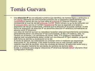 Tomás Guevara Una  dirección IP  es una etiqueta numérica que identifica, de manera lógica y jerárquica, a un  interfaz  (elemento de comunicación/conexión) de un dispositivo (habitualmente una  computadora ) dentro de una  red  que utilice el  protocolo IP  ( Internet Protocol ), que corresponde al nivel de red del  protocolo TCP/IP . Dicho número no se ha de confundir con la  dirección MAC  que es un número  hexadecimal  fijo que es asignado a la tarjeta o dispositivo de red por el fabricante, mientras que la dirección IP se puede cambiar. A esta forma de asignación de dirección IP se denomina  dirección IP dinámica  (normalmente se abrevia como  IP dinámica ). Los sitios de Internet que por su naturaleza necesitan estar permanentemente conectados, generalmente tienen una  dirección IP fija  (comúnmente,  IP fija  o  IP estática ), esta, no cambia con el tiempo. Los servidores de correo, DNS, FTP públicos y servidores de páginas web necesariamente deben contar con una dirección IP fija o estática, ya que de esta forma se permite su localización en la red. A través de Internet, los ordenadores se conectan entre sí mediante sus respectivas direcciones IP. Sin embargo, a los seres humanos nos es más cómodo utilizar otra notación más fácil de recordar, como los nombres de dominio; la traducción entre unos y otros se resuelve mediante los servidores de nombres de dominio  DNS . Existe un protocolo para asignar direcciones IP dinámicas llamado  DHCP  ( Dynamic Host Configuration Protocol ).  