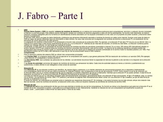 J. Fabro – Parte I DNS : Domain Name System  o  DNS  (en español:  sistema de nombres de dominio ) es un sistema de nomenclatura jerárquica para computadoras, servicios o cualquier recurso conectado a Internet o a una red privada. Este sistema asocia información variada con nombres de dominios asignados a cada uno de los participantes. Su función más importante, es traducir (resolver) nombres inteligibles para los humanos en identificadores binarios asociados con los equipos conectados a la red, esto con el propósito de poder localizar y direccionar estos equipos mundialmente. El servidor DNS utiliza una base de datos distribuida y jerárquica que almacena información asociada a nombres de dominio en redes como Internet. Aunque como base de datos el DNS es capaz de asociar diferentes tipos de información a cada nombre, los usos más comunes son la asignación de nombres de dominio a direcciones IP y la localización de los servidores de correo electrónico de cada dominio. La asignación de nombres a direcciones IP es ciertamente la función más conocida de los protocolos DNS. Por ejemplo, si la dirección IP del sitio FTP de prox.mx es 200.64.128.4, la mayoría de la gente llega a este equipo especificando ftp.prox.mx y no la dirección IP. Además de ser más fácil de recordar, el nombre es más fiable. La dirección numérica podría cambiar por muchas razones, sin que tenga que cambiar el nombre. Inicialmente, el DNS nació de la necesidad de recordar fácilmente los nombres de todos los servidores conectados a Internet. En un inicio, SRI (ahora SRI International) alojaba un archivo llamado  HOSTS  que contenía todos los nombres de dominio conocidos (técnicamente, este archivo existe - la mayoría de los sistemas operativos actuales pueden ser configurados para revisar su archivo hosts .  El crecimiento explosivo de la red causó que el sistema de nombres centralizado en el archivo hosts no resultara práctico y en 1983, Paul Mockapetris publicó los RFCs 882 y 883 definiendo lo que hoy en día ha evolucionado hacia el DNS moderno.  Componentes Para la operación práctica del sistema DNS se utilizan tres componentes principales: Los  Clientes DNS : Un programa cliente DNS que se ejecuta en la computadora del usuario y que genera peticiones DNS de resolución de nombres a un servidor DNS  (Por ejemplo: ¿Qué dirección IP corresponde a nombre.dominio?); Los  Servidores DNS : Que contestan las peticiones de los clientes. Los servidores recursivos tienen la capacidad de reenviar la petición a otro servidor si no disponen de la dirección solicitada. Y las  Zonas de autoridad , porciones del espacio de nombres de dominio que almacenan los datos. Cada zona de autoridad abarca al menos un dominio y posiblemente sus subdominios, si estos últimos no son delegados a otras zonas de autoridad. Dirección IP: Una  dirección IP  es una etiqueta numérica que identifica, de manera lógica y jerárquica, a un interfaz (elemento de comunicación/conexión) de un dispositivo (habitualmente una computadora) dentro de una red que utilice el protocolo IP ( Internet Protocol ), que corresponde al nivel de red del protocolo TCP/IP. Dicho número no se ha de confundir con la dirección MAC que es un número hexadecimal fijo que es asignado a la tarjeta o dispositivo de red por el fabricante, mientras que la dirección IP se puede cambiar. A esta forma de asignación de dirección IP se denomina  dirección IP dinámica  (normalmente se abrevia como  IP dinámica ). Los sitios de Internet que por su naturaleza necesitan estar permanentemente conectados, generalmente tienen una  dirección IP fija  (comúnmente,  IP fija  o  IP estática ), esta, no cambia con el tiempo. Los servidores de correo, DNS, FTP públicos y servidores de páginas Web necesariamente deben contar con una dirección IP fija o estática, ya que de esta forma se permite su localización en la red. A través de Internet, los ordenadores se conectan entre sí mediante sus respectivas direcciones IP. Sin embargo, a los seres humanos nos es más cómodo utilizar otra notación más fácil de recordar, como los nombres de dominio; la traducción entre unos y otros se resuelve mediante los servidores de nombres de dominio DNS. Mascara de red:   La  máscara de red  es una combinación de bits que sirve para delimitar el ámbito de una red de computadoras. Su función es indicar a los dispositivos qué parte de la dirección IP es el número de la red, incluyendo la subred, y qué parte es la correspondiente al host. Básicamente, mediante la máscara de red una computadora (principalmente la puerta de enlace, router...) podrá saber si debe enviar los datos dentro o fuera de las redes 