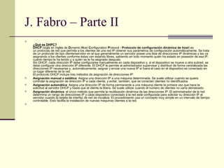 J. Fabro – Parte II ¿Qué es DHPC? DHCP  (sigla en inglés de  D ynamic  H ost  C onfiguration  P rotocol -  Protocolo de configuración dinámica de  host ) es un protocolo de red que permite a los clientes de una red IP obtener sus parámetros de configuración automáticamente. Se trata de un protocolo de tipo cliente/servidor en el que generalmente un servidor posee una lista de direcciones IP dinámicas y las va asignando a los clientes conforme éstas van estando libres, sabiendo en todo momento quién ha estado en posesión de esa IP, cuánto tiempo la ha tenido y a quién se la ha asignado después. Sin DHCP, cada dirección IP debe configurarse manualmente en cada dispositivo y, si el dispositivo se mueve a otra subred, se debe configurar otra dirección IP diferente. El DHCP le permite al administrador supervisar y distribuir de forma centralizada las direcciones IP necesarias y, automáticamente, asignar y enviar una nueva IP si fuera el caso en el dispositivo es conectado en un lugar diferente de la red. El protocolo DHCP incluye tres métodos de asignación de direcciones IP: Asignación manual o estática : Asigna una dirección IP a una máquina determinada. Se suele utilizar cuando se quiere controlar la asignación de dirección IP a cada cliente, y evitar, también, que se conecten clientes no identificados. Asignación automática : Asigna una dirección IP de forma permanente a una máquina cliente la primera vez que hace la solicitud al servidor DHCP y hasta que el cliente la libera. Se suele utilizar cuando el número de clientes no varía demasiado. Asignación dinámica : el único método que permite la reutilización dinámica de las direcciones IP. El administrador de la red determina un rango de direcciones IP y cada dispositivo conectado a la red está configurada para solicitar su dirección IP al servidor cuando la tarjeta de interfaz de red se inicializa. El procedimiento usa un concepto muy simple en un intervalo de tiempo controlable. Esto facilita la instalación de nuevas máquinas clientes a la red. 