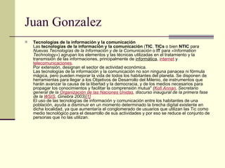 Juan Gonzalez Tecnologías de la información y la comunicación Las  tecnologías de la información y la comunicación  ( TIC ,  TICs  o bien  NTIC  para  Nuevas Tecnologías de la Información y de la Comunicación  o  IT  para  «Information Technology» ) agrupan los elementos y las técnicas utilizadas en el tratamiento y la transmisión de las informaciones, principalmente de  informática ,  internet  y  telecomunicaciones . Por extensión, designan el sector de actividad económica. Las tecnologías de la información y la comunicación no son ninguna panacea ni fórmula mágica, pero pueden mejorar la vida de todos los habitantes del planeta. Se disponen de herramientas para llegar a los Objetivos de Desarrollo del Milenio, de instrumentos que harán avanzar la causa de la libertad y la democracia, y de los medios necesarios para propagar los conocimientos y facilitar la comprensión mutua"  ( Kofi Annan , Secretario general de la  Organización de las Naciones Unidas , discurso inaugural de la primera fase de la  WSIS , Ginebra 2003) [1] El uso de las tecnologías de información y comunicación entre los habitantes de una población, ayuda a disminuir en un momento determinado la brecha digital existente en dicha localidad, ya que aumentaría el conglomerado de usuarios que utilizan las Tic como medio tecnológico para el desarrollo de sus actividades y por eso se reduce el conjunto de personas que no las utilizan.  