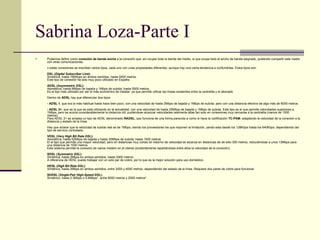 Sabrina Loza-Parte I Podemos definir como  conexión de banda ancha  a la conexión que, sin ocupar toda la banda del medio, si que ocupa todo el ancho de banda asignado, pudiendo compartir este medio con otras comunicaciones. n estas conexiones se inscriben varios tipos, cada uno con unas propiedades diferentes, aunque hay una cierta tendencia a confundirlas. Estos tipos son:  DSL ( Digital Subscriber Line ):   Simétrica. hasta 160Kbps en ambos sentidos, hasta 5400 metros.  Este tipo de conexión ha sido muy poco utilizado en España.  ADSL ( Asymmetric DSL ):   Asimétrica, hasta 9Mbps de bajada y 1Mbps de subida, hasta 5500 metros.  Es el tipo más utilizado por ser el más económico de instalar, ya que permite utilizar las líneas existentes entre la centralita y el abonado  Dentro de  ADSL  hay que diferenciar dos tipos:  - ADSL 1 , que era la más habitual hasta hace bien poco, con una velocidad de hasta 2Mbps de bajada y 1Mbps de subida, pero con una distancia efectiva de algo más de 6000 metros.  - ADSL 2+ , que es la que se está utilizando en la actualidad, con una velocidad de hasta 20Mbps de bajada y 1Mbps de subida. Este tipo es el que permite velocidades superiores a 1Mbps, pero se acorta considerablemente la distancia útil, pudiéndose alcanzar velocidades realmente altas tan solo en conexiones muy cercanas a la centralita (menos de 1500 metros).  Para ADSL 2+ se emplea un tipo de ADSL denominado  RADSL , que funciona de una forma parecida a como lo hace la codificación  TC-PAM , adaptando la velocidad de la conexión a la distancia y estado de la línea.  Hay que aclarar que la velocidad de subida real es de 1Mbps, siendo los proveedores los que imponen la limitación, yendo esta desde los 128Kbps hasta los 640Kbps, dependiendo del tipo de servicio contratado.  VDSL ( Very High Bit Rate DSL ):   Asimétrica, hasta 52Mbps de bajada y hasta 30Mbps de subida, hasta 1500 metros.  El el tipo que permite una mayor velocidad, pero en distancias muy cortas (el máximo de velocidad se alcanza en distancias de de sólo 300 metros, reduciéndose a unos 13Mbps para una distancia de 1500 metros.  Este sistema permite la conexión de varios módem en el cliente (evidentemente repartiéndose entre ellos la velocidad de la conexión).  SDSL ( Symmetric DSL ):   Simétrica, hasta 2Mbps en ambos sentidos, hasta 3500 metros.  A diferencia de HDSL puede trabajar con un solo par de cobre, por lo que es la mejor solución para uso doméstico.  HDSL ( High Bit Rate DSL ):   Simétrico, hasta 2Mbps en ambos sentidos, entre 3000 y 4000 metros, dependiendo del estado de la línea. Requiere dos pares de cobre para funcionar.  SHDSL ( Single-Pair High-Speed DSL ):   Simétrico, hasta 2.3Mbps o 4.6Mbps*, entre 6000 metros y 2000 metros*.  