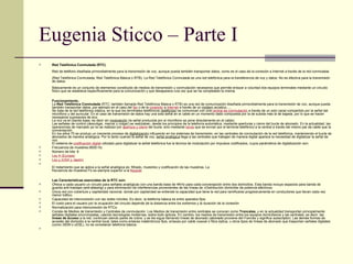 Eugenia Sticco – Parte I Red Telefónica Conmutada (RTC) Red de teléfono diseñada primordialmente para la transmisión de voz, aunque pueda también transportar datos, como es el caso de la conexión a Internet a través de la red conmutada. (Red Telefónica Conmutada, Red Telefónica Básica o RTB). La Red Telefónica Conmutada es una red telefónica para la transferencia de voz y datos. No es efectiva para la transmisión de datos. Básicamente es un conjunto de elementos constituido de medios de transmisión y conmutación necesarios que permite enlazar a voluntad dos equipos terminales mediante un circuito físico que se establece específicamente para la comunicación y que desaparece una vez que se ha completado la misma. Funcionamiento. La  Red Telefónica Conmutada  (RTC; también llamada Red Telefónica Básica o RTB) es una red de comunicación diseñada primordialmente para la transmisión de voz, aunque pueda también transportar datos, por ejemplo en el caso del  fax  o de la  conexión  a  Internet  a través de un  módem  acústico..... Se trata de la red telefónica clásica, en la que los terminales telefónicos ( teléfonos ) se comunican con una  central de conmutación  a través de un solo canal compartido por la señal del micrófono y del auricular. En el caso de transmisión de datos hay una sola señal en el cable en un momento dado compuesta por la de subida más la de bajada, por lo que se hacen necesarios supresores de eco. La voz va en banda base, es decir sin  modulación  (la señal producida por el micrófono se pone directamente en el cable). Las señales de control (descolgar, marcar y colgar) se realizaban, desde los principios de la telefonía automática, mediante aperturas y cierre del bucle de abonado. En la actualidad, las operaciones de marcado ya no se realizan por  apertura y cierre  del bucle, sino mediante  tonos  que se envían por el terminal telefónico a la central a través del mismo par de cable que la conversación. En los años 70 se produjo un creciente proceso de  digitalización  influyendo en los sistemas de transmisión, en las centrales de conmutación de la red telefónica, manteniendo el bucle de abonados de manera analógica. Por lo tanto cuando la señal de voz,  señal analógica  llega a las centrales que trabajan de manera digital aparece la necesidad de digitalizar la señal de voz. El sistema de  codificación digital  utilizado para digitalizar la señal telefónica fue la técnica de modulación por impulsos codificados, cuyos parámetros de digitalización son: Frecuencia de muestreo:8000 Hz Número de bits: 8 Ley A (Europa) Ley µ (USA y Japón) El tratamiento que se aplica a la señal analógica es: filtrado, muestreo y codificación de las muestras. La frecuencia de muestreo Fs es siempre superior a la  Nyquist . Las Características esenciales de la RTC son: Ofrece a cada usuario un circuito para señales analógicas con una banda base de 4KHz para cada conversación entre dos domicilios. Esta banda incluye espacios para banda de guarda anti-traslape ( anti-aliasing ) y para eliminación de interferencias provenientes de las líneas de «Distribución domiciliar de potencia eléctrica» Única red con cobertura y capilaridad nacional, donde por capilaridad se entiende la capacidad que tiene la red para ramificarse progresivamente en conductores que llevan cada vez menor tráfico. Capacidad de interconexión con las redes móviles. Es decir, la telefonía básica es entre aparatos fijos. El costo para el usuario por la ocupación del circuito depende de la distancia entre los extremos y la duración de la conexión Normalización para interconexión de RTCs. Consta de Medios de transmisión y Centrales de conmutación. Los Medios de transmisión entre centrales se conocen como  Troncales , y en la actualidad transportan principalmente señales digitales sincronizadas, usando tecnologías modernas, sobre todo ópticas. En cambio, los medios de transmisión entre los equipos domiciliarios y las centrales, es decir, las  líneas de acceso  a la red, continúan siendo pares de cobre, y se les sigue llamando líneas de abonado ( abonado  proviene del Francés y significa  subscriptor ). Las demás formas de acceder del domicilio a la central local, tales como enlaces inalámbricos fijos, enlaces por cable coaxial o fibra óptica, u otros tipos de lìneas de abonado que trasportan señales digitales (como  ISDN  o  xDSL ), no se consideran telefonía básica. 