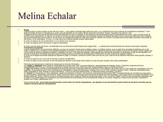Melina Echalar Router Cuando envias un email a alguien al otro lado del mundo, ¿ como sabe el mensaje llegar hasta ese punto y no a cualquiera de los otros millones de ordenadores conectados ?. Gran parte del trabajo de llevar un mensaje de un punto a otro es realizado por los routers. Router quiere decir enrutador, es decir, "buscador" del camino o ruta. A diferencia de una red local del tipo Ethernet (la más habitual) en la que un mensaje de una persona a otra se transmite a todos los ordenadores de la red, y solo lo recoge el que se identifica como destinatarios, en Internet, el volumen es tan alto que sería imposible que cada ordenador recibiese la totalidad del tráfico que se mueve para seleccionar sus mensajes, así que podríamos decir que el router en vez de mover un mensaje entre todas las redes que componen Internet, solo mueve el mensaje entre las dos redes que están involucradas, la del emisor y la del destinatario. Es decir, un router tiene dos misiones distintas aunque relacionadas. El router se asegura de que la información no va a donde no es necesario  El router se asegura que la información si llegue al destinatario  El router unirá las redes del emisor y el destinatario de una información determinada (email, página Web, ...) y además solo transmitirá entre las mismas la información necesaria. Transmisión de paquetes Cuando establecemos una conversación telefónica, se crea una conexión directa entre el teléfono origen y el teléfono destino, si en el cable de la compañía de teléfonos que va del origen al destino hay un problema, será imposible establecer la llamada. El movimiento de información en Internet funciona de forma distinta, primero la información (emails, página web o lo que sea) de divide en pequeñas unidades o "paquetes" (de unos 1.500 bytes por paquete). Cada paquete lleva información del origen, el destinatario y lugar de ese paquete en el total de la información transmitida (para que luego el mensaje pueda ser reconstruido correctamente) e información de como confirmar su llegada al destino. El router se encargará de analizar paquete por paquete el origen y el destino y buscará el camino más corto de uno a otro. Esta forma de transmitir información tiene grandes ventajas, a destacar : El router es capaz de ver si una ruta no funciona y buscar una alternativa.  El router es capaz incluso de buscar la ruta más rápida (por ejemplo la que tenga menos tráfico) en caso de poder escoger entre varias posibilidades.  Esto hace que Internet sea un sistema tan robusto para el envio de información. Los  "Hubs" y "Switches " llevan acabo la conectividad de una Red Local (LAN "Local Area Network"), aparentemente las palabras "Hubs" y "Switches" parecieran términos intercambiables pero no lo son. Aunque en ocasiones se utilizan términos como "Switching Hubs" ambas palabras tienen un significado distinto. El " Hub"  básicamente extiende la funcionalidad de la red (LAN) para que el cableado pueda ser extendido a mayor distancia, es por esto que un "Hub" puede ser considerado como una repetidora. El problema es que el "Hub" transmite estos  "Broadcasts"  a todos los puertos que contenga, esto es, si el "Hub" contiene 8 puertos ("ports"), todas las computadoras que estén conectadas al "Hub" recibirán la misma información, y como se mencionó anteriormente , en ocasiones resulta innecesario y excesivo Un  " Switch "  es considerado un "Hub" inteligente, cuando es inicializado el "Switch", éste empieza a reconocer las direcciones "MAC" que generalmente son enviadas por cada puerto, en otras palabras, cuando llega información al "Switch" éste tiene mayor conocimiento sobre que puerto de salida es el  más apropiado , y por lo tanto ahorra una carga ("bandwidth") a los demás puertos del "Switch", esta es una de la principales razones por la cuales en Redes por donde viaja Vídeo o CAD, se procura utilizar "Switches" para de esta forma garantizar que el cable no sea sobrecargado con información que eventualmente sería descartada por las computadoras finales,en el proceso, otorgando el mayor ancho de banda ("bandwidth") posible a los Vídeos o aplicaciones CAD. Punto central de Red :  es el centro de comunicación común entre una red de computadoras , por ejemplo en una red estrella el punto central de red seria el servidor que les manda la red hacia toda las computadoras   