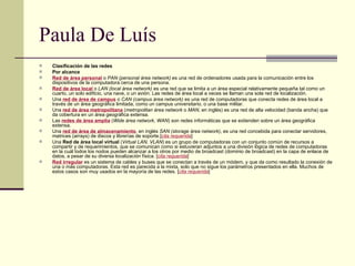 Paula De Luís Clasificación de las redes Por alcance Red de área personal  o  PAN (personal área network)  es una red de ordenadores usada para la comunicación entre los dispositivos de la computadora cerca de una persona. Red de área local  o  LAN (local área network)  es una red que se limita a un área especial relativamente pequeña tal como un cuarto, un solo edificio, una nave, o un avión. Las redes de área local a veces se llaman una sola red de localización. Una  red de área de campus  o  CAN (campus área network)  es una red de computadoras que conecta redes de área local a través de un área geográfica limitada, como un campus universitario, o una base militar. Una  red de área metropolitana  ( metropolitan área network  o  MAN , en inglés) es una red de alta velocidad (banda ancha) que da cobertura en un área geográfica extensa. Las  redes de área amplia  ( Wide área network ,  WAN ) son redes informáticas que se extienden sobre un área geográfica extensa. Una  red de área de almacenamiento , en inglés  SAN (storage área network) , es una red concebida para conectar servidores, matrices (arrays) de discos y librerías de soporte.[ cita requerida ] Una  Red de área local virtual  ( Virtual LAN, VLAN ) es un grupo de computadoras con un conjunto común de recursos a compartir y de requerimientos, que se comunican como si estuvieran adjuntos a una división lógica de redes de computadoras en la cuál todos los nodos pueden alcanzar a los otros por medio de broadcast (dominio de broadcast) en la capa de enlace de datos, a pesar de su diversa localización física. [ cita requerida ] Red irregular  es un sistema de cables y buses que se conectan a través de un módem, y que da como resultado la conexión de una o más computadoras. Esta red es parecida a la mixta, solo que no sigue los parámetros presentados en ella. Muchos de estos casos son muy usados en la mayoría de las redes. [ cita requerida ] 