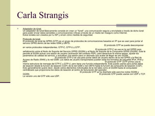 Carla Strangis Adaptador de túnel. Un adaptador de túnel Básicamente consiste en crear un "túnel", una comunicación segura y encriptada a través de dicho túnel para poder enviar datos sensibles o comunicaciones criticas a través de un medio tan inseguro como Internet. Estos túneles son creados por tu ISP y sirven cómo medida de seguridad. Protocolo de túnel. El protocolo de túnel de GPRS (GTP) es un grupo de protocolos de comunicaciones basados en IP que se usan para portar el servicio GPRS dentro de las redes GSM y UMTS.                                                                                                                                          El protocolo GTP se puede descomponer en varios protocolos independientes, GTP-C, GTP-U y GTP’.                                                                                                                           El protocolo GTP-C se usa en la red GPRS para señalización entre el Nodo de Soporte del Servicio GPRS (SGSN) y el Nodo de Soporte de la Compuerta GPRS (GGSN). Este le permite al SGSN activar una sesión de usuario (activación del contexto PDP), para desactivar la misma sesión, ajustar los parámetros de calidad de servicio, o actualizar una sesión para un abonado que acabe de llegar de otro SGSN.                                                       El protocolo GTP-U se usa para portar datos de usuario dentro de la red GPRS y la Red de Acceso de Radio (RAN) y la red GSM. Los datos de usuario transportados pueden estar los formatos de paquetes IPv4, IPv6 y PPP.                                                                                                                                  El protocolo GTP’ (GTP prima) usa la misma estructura de mensaje del GTP-C y GTP-U, pero tiene una función independiente. Este puede usarse para portar datos de tasación desde la función de tasación (CDF) de la red GSM o red UMTS hasta la función de compuerta de tasación (CGF). Esto generalmente quiere decir, desde varios elementos individuales de la red tales como el GGSN hasta el computador centralizado que proporciona los datos de tasación al centro de facturación del operador.                                                                                                 El protocolo GTP se ha diseñado sólo para los nodos SGSN y GGSN.                                                                                                                     El protocolo GTP puede usarse con UDP o TCP. La versión uno del GTP sólo usa UDP.  