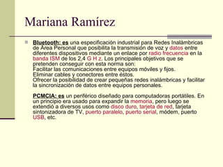 Mariana Ramírez Bluetooth: es  una especificación industrial para Redes Inalámbricas de Área Personal que posibilita la transmisión de voz y  datos  entre diferentes dispositivos mediante un enlace por  radio frecuencia  en la  banda ISM  de los 2,4  G H z . Los principales objetivos que se pretenden conseguir con esta norma son: Facilitar las comunicaciones entre equipos móviles y fijos. Eliminar cables y conectores entre éstos. Ofrecer la posibilidad de crear pequeñas redes inalámbricas y facilitar la sincronización de datos entre equipos personales. PCMCIA: es  un periférico diseñado para computadoras portátiles. En un principio era usado para expandir la  memoria , pero luego se extendió a diversos usos como  disco duro ,  tarjeta de red , tarjeta sintonizadora de TV,  puerto paralelo ,  puerto serial , módem, puerto  USB , etc.  