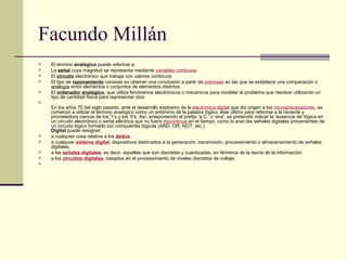 Facundo Millán El término  analógico  puede referirse a: La  señal  cuya magnitud se representa mediante  variables continuas El  circuito  electrónico que trabaja con valores continuos El tipo de  razonamiento  consiste en obtener una conclusión a partir de  premisas  en las que se establece una comparación o  analogía  entre elementos o conjuntos de elementos distintos El  ordenador analógico , que utiliza fenómenos electrónicos o mecánicos para modelar el problema que resolver utilizando un tipo de cantidad física para representar otra. En los años 70 del siglo pasado, ante el desarrollo explosivo de la  electrónica digital  que dio origen a los  microprocesadores , se comenzó a utilizar el término  analógico  como un antónimo de la palabra  lógico , éste último para referirse a la reciente y prometedora ciencia de los '1's y los '0's. Así, anteponiendo el prefijo 'a.C.' o 'ana', se pretendió indicar la 'ausencia de' lógica en un circuito electrónico o señal eléctrica que no fuera  discontinua  en el tiempo, como lo eran las señales digitales provenientes de un circuito lógico formado por compuertas lógicas (AND, OR, NOT, etc.). Digital  puede designar: a cualquier cosa relativa a los  dedos ; a cualquier  sistema digital , dispositivos destinados a la generación, transmisión, procesamiento o almacenamiento de señales digitales; a las  señales digitales , es decir, aquellas que son discretas y cuantizadas, en términos de la teoría de la información; a los  circuitos digitales , basados en el procesamiento de niveles discretos de voltaje;      