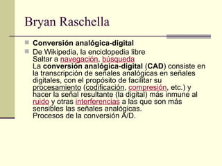 Bryan Raschella Conversión analógica-digital De Wikipedia, la enciclopedia libre Saltar a  navegación ,  búsqueda   La  conversión analógica-digital  ( CAD ) consiste en la transcripción de señales analógicas en señales digitales, con el propósito de facilitar su  procesamiento  ( codificación ,  compresión , etc.) y hacer la señal resultante (la digital) más inmune al  ruido  y otras  interferencias  a las que son más sensibles las señales analógicas.  Procesos de la conversión A/D.  