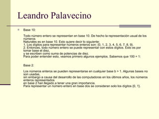 Leandro Palavecino Base 10:  Todo número entero se representan en base 10. De hecho la representación usual de los números Naturales es en base 10. Esto quiere decir lo siguiente: 1. Los dígitos para representar números enteros son: {0, 1, 2, 3, 4, 5, 6, 7, 8, 9}. 2. Entonces, todo número entero se puede representar con estos dígitos. Esto es por tomar base el diez, y se escriben como suma de potencias de diez. Para poder entender esto, veamos primero algunos ejemplos. Sabemos que 100 = 1: Base 2:  Los números enteros se pueden representarse en cualquier base b > 1. Algunas bases no son usadas, sin embargo a causa del desarrollo de las computadoras en los últimos años, los números enteros representados en base 2 han llegado a tener una gran importancia. Para representar un número entero en base dos se consideran solo los dígitos {0, 1}.  