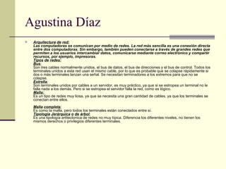 Agustina Díaz Arquitectura   de   red:   Las computadoras se comunican por medio de redes. La red más sencilla es una conexión directa entre dos computadoras. Sin embargo, también pueden conectarse a través de grandes redes que permiten a los usuarios intercambiar datos, comunicarse mediante correo electrónico y compartir recursos, por ejemplo, impresoras. Tipos   de   redes: Bus : Son tres cables normalmente unidos, el bus de datos, el bus de direcciones y el bus de control. Todos los terminales unidos a esta red usan el mismo cable, por lo que es probable que se colapse rápidamente si dos o más terminales lanzan una señal. Se necesitan terminadores a los extremos para que no se colapse.  Estrella : Son terminales unidos por cables a un servidor, es muy práctico, ya que si se estropea un terminal no le falla nada a los demás. Pero si se estropea el servidor falla la red, como es lógico.  Malla:   Es un tipo de redes muy liosa, ya que se necesita una gran cantidad de cables, ya que los terminales se conectan entre ellos.  Malla   completa : Es como la malla, pero todos los terminales están conectados entre sí.  Tipología   Jerárquica   o   de   árbol : Es una tipología artitectonica de redes no muy típica. Diferencia los diferentes niveles, no tienen los mismos derechos o privilegios diferentes terminales.   