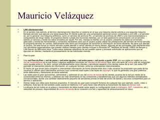 Mauricio Velázquez LAN cliente/servidor En el sentido más estricto, el término cliente/servidor describe un sistema en el que una máquina cliente solicita a una segunda máquina llamada servidor que ejecute una tarea específica. El cliente suele ser una computadora personal común conectada a una LAN, y el servidor es, por lo general, una máquina anfitriona, como un servidor de archivos PC, un servidor de archivos de UNIX o una macrocomputadora o computadora de rango medio. El programa cliente cumple dos funciones distintas: por un lado gestiona la comunicación con el servidor, solicita un servicio y recibe los datos enviados por aquél. Por otro, maneja la interfaz con el usuario: presenta los datos en el formato adecuado y brinda las herramientas y comandos necesarios para que el usuario pueda utilizar las prestaciones del servidor de forma sencilla. El programa servidor en cambio, básicamente sólo tiene que encargarse de transmitir la información de forma eficiente. No tiene que atender al usuario. De esta forma un mismo servidor puede atender a varios clientes al mismo tiempo. Algunas de las principales LAN cliente/servidor con servidores especializados que pueden realizar trabajos para clientes incluyen a Windows NT, NetWare de Novell, VINES de Banyan y LAN Server de IBM entre otros. Todos estos sistemas operativos de red pueden operar y procesar solicitudes de aplicaciones que se ejecutan en clientes, mediante el procesamiento de las solicitudes mismas.    Peer-to-peer   Una  red Peer-to-Peer  o  red de pares  o  red entre iguales  o  red entre pares  o  red punto a punto  ( P2P , por sus siglas en inglés) es una  red de computadoras  en la que todos o algunos aspectos funcionan sin  clientes  ni  servidores  fijos, sino una serie de  nodos  que se comportan como iguales entre sí. Es decir, actúan simultáneamente como clientes y servidores respecto a los demás nodos de la red. Las redes P2P permiten el intercambio directo de información, en cualquier formato, entre los ordenadores interconectados. El hecho de que sirvan para compartir e intercambiar información de forma directa entre dos o más usuarios ha propiciado que parte de los usuarios lo utilicen para intercambiar archivos cuyo contenido está sujeto a las leyes de  copyright , lo que ha generado una gran polémica entre defensores y detractores de estos sistemas. Las redes  peer-to-peer  aprovechan, administran y optimizan el uso del  ancho de banda  de los demás usuarios de la red por medio de la conectividad entre los mismos, y obtienen así más rendimiento en las conexiones y transferencias que con algunos métodos centralizados convencionales, donde una cantidad relativamente pequeña de servidores provee el total del ancho de banda y recursos compartidos para un servicio o aplicación. Dichas redes son útiles para diversos propósitos. A menudo se usan para compartir ficheros de cualquier tipo (por ejemplo, audio, vídeo o software). Este tipo de red también suele usarse en telefonía  VoIP  para hacer más eficiente la transmisión de datos en  tiempo real . La eficacia de los nodos en el enlace y transmisión de datos puede variar según su configuración local ( cortafuegos ,  NAT ,  ruteadores , etc.), velocidad de proceso, disponibilidad de  ancho de banda  de su conexión a la red y capacidad de almacenamiento en disco. 