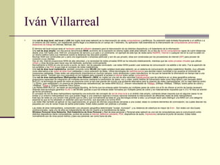Iván Villarreal Una  red de área local ,  red local  o  LAN  (del inglés  local area network ) es la interconexión de varias  computadoras  y periféricos. Su extensión está limitada físicamente a un edificio o a un entorno de 200 metros, con repetidores podría llegar a la distancia de un campo de 1 kilómetro. Su aplicación más extendida es la interconexión de  computadoras personales  y  estaciones de trabajo  en oficinas, fábricas, etc. El término red local incluye tanto el  hardware  como el  software  necesario para la interconexión de los distintos dispositivos y el tratamiento de la información. Una  red de área amplia , con frecuencia denominada  WAN , acrónimo de la expresión en idioma inglés  wide area network , es un tipo de  red de computadoras  capaz de cubrir distancias desde unos 100 hasta unos 1000 km, proveyendo de servicio a un país o un continente. Un ejemplo de este tipo de redes sería  RedIRIS ,  Internet  o cualquier red en la cual no estén en un mismo edificio todos sus miembros (sobre la distancia hay discusión posible). Muchas WAN son construidas por y para una organización o empresa particular y son de uso privado, otras son construidas por los proveedores de internet ( ISP ) para proveer de conexión a sus clientes. Hoy en día, Internet proporciona WAN de alta velocidad, y la necesidad de redes privadas WAN se ha reducido drásticamente, mientras que las  redes privadas virtuales  que utilizan  cifrado  y otras técnicas para hacer esa red dedicada, aumentan continuamente. Normalmente la WAN es una red punto a punto, es decir, red de paquete conmutado. Las redes WAN pueden usar sistemas de comunicación vía satélite o de radio. Fue la aparición de los portátiles y los  PDA  la que trajo el concepto de redes inalámbricas. Una  red de área local inalámbrica , también conocida como  WLAN  (del inglés  wireless local area network ), es un sistema de comunicación de datos inalámbrico flexible, muy utilizado como alternativa a las  redes de área local  cableadas o como extensión de estas. Utiliza tecnologías de  radiofrecuencia  que permite mayor movilidad a los usuarios al minimizar las conexiones cableadas. Estas redes van adquiriendo importancia en muchos campos, como almacenes o para manufactura, en los que se transmite la información en tiempo real a una terminal central. También son muy populares en los hogares para compartir el acceso a  Internet  entre varias  computadoras . Una  red de área metropolitana  ( Metropolitan Area Network  o  MAN , en inglés) es una red de alta velocidad ( banda ancha ) que da cobertura en un área geográfica extensa, proporciona capacidad de integración de múltiples servicios mediante la transmisión de datos, voz y vídeo, sobre medios de transmisión tales como fibra óptica y par trenzado (MAN BUCLE), la tecnología de pares de cobre se posiciona como la red mas grande del mundo una excelente alternativa para la creación de redes metropolitanas, por su baja latencia (entre 1 y 50ms), gran estabilidad y la carencia de interferencias radioeléctricas, las redes MAN BUCLE, ofrecen velocidades de 10 Mbps , 20Mbps, 45Mbps, 75Mbps, sobre pares de cobre y 100Mbps, 1 Gbps  y 10Gbps mediante Fibra Óptica. Las Redes MAN BUCLE, se basan en tecnologías Bonding, de forma que los enlaces están formados por múltiples pares de cobre con el fin de ofrecer el ancho de banda necesario. Además esta tecnología garantice  SLAS´S  del 99,999, gracias a que los enlaces están formados por múltiples pares de cobre y es materialmente imposible que 4, 8 ó 16 hilos se averíen de forma simultanea. El concepto de red de área metropolitana representa una evolución del concepto de  red de área local  a un ámbito más amplio, cubriendo áreas mayores que en algunos casos no se limitan a un entorno metropolitano sino que pueden llegar a una cobertura regional e incluso nacional mediante la interconexión de diferentes redes de área metropolitana. Este tipo de redes es una versión más grande que la LAN y que normalmente se basa en una tecnología similar a esta, La principal razón para distinguir una MAN con una categoría especial es que se ha adoptado un estándar para que funcione, que equivale a la norma IEEE. Las redes Man también se aplican en las organizaciones, en grupos de oficinas corporativas cercanas a una ciudad, estas no contiene elementos de conmutación, los cuales desvían los paquetes por una de varias líneas de salida potenciales. Estas redes pueden ser públicas o privadas. Las redes de área metropolitana, comprenden una ubicación geográfica determinada "ciudad, municipio", y su distancia de cobertura es mayor de 4  km  . Son redes con dos buses unidireccionales, cada uno de ellos es independiente del otro en cuanto a la transferencia de datos. Wireless Personal Area Networks ,  Red Inalámbrica de Área Personal  o  Red de área personal  o  Personal area network  es una red de computadoras para la comunicación entre distintos dispositivos (tanto computadoras, puntos de acceso a  internet ,  teléfonos celulares ,  PDA , dispositivos de audio,  impresoras ) cercanos al punto de acceso. Estas redes normalmente son de unos pocos metros y para uso personal, así como fuera de ella. 