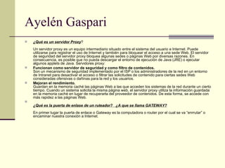 Ayelén Gaspari  ¿Qué es un servidor Proxy ? Un servidor proxy es un equipo intermediario situado entre el sistema del usuario e Internet. Puede utilizarse para registrar el uso de Internet y también para bloquear el acceso a una sede Web. El servidor de seguridad del servidor proxy bloquea algunas sedes o páginas Web por diversas razones. En consecuencia, es posible que no pueda descargar el entorno de ejecución de Java (JRE) o ejecutar algunos applets de Java. Servidores proxy:  Funcionan como servidor de seguridad y como filtro de contenidos.  Son un mecanismo de seguridad implementado por el ISP o los administradores de la red en un entorno de Intranet para desactivar el acceso o filtrar las solicitudes de contenido para ciertas sedes Web consideradas ofensivas o dañinas para la red y los usuarios.  Mejoran el rendimiento.   Guardan en la memoria caché las páginas Web a las que acceden los sistemas de la red durante un cierto tiempo. Cuando un sistema solicita la misma página web, el servidor proxy utiliza la información guardada en la memoria caché en lugar de recuperarla del proveedor de contenidos. De esta forma, se accede con más rapidez a las páginas Web.  ¿Qué es la puerta de enlase de un ruteador?   ¿A que se llama GATEWAY? En primer lugar la puerta de enlace o Gateway es la computadora o router por el cual se va “enrrutar” o encaminar nuestra conexión a Internet.  