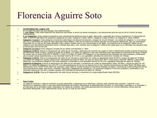 Florencia Aguirre Soto CATEGORÍAS DEL CABLE UTP  En los cable de pares hay que distinguir dos clasificaciones:  1. Las Clases : Cada clase especifica las distancias permitidas, el ancho de banda conseguido y las aplicaciones para las que es útil en función de estas características.  2. La Categorías : Cada categoría especifica unas características eléctricas para el cable: atenuación, capacidad de la línea e impedancia. En Noviembre de 1991, la EIA/TIA 568 define las siguientes categorías de cable: Categoría 3 hasta 16MHz, Categoría 4 hasta 20 MHz y la Categoría 5, hasta 100MHz.  Categoría 1 (Level) 1 :  Esta categoría consiste del cable básico de telecomunicaciones y energía de circuito limitado. Los cables de categoría 1 y 2 se utilizan para voz y transmisión de datos de baja capacidad (hasta 4Mbps). Este tipo de cable es el idóneo para las comunicaciones telefónicas, pero las velocidades requeridas hoy en día por las redes necesitan mejor calidad. Existen pero no son reconocidas en las 568A. Los productos de la categoría 2 deben de ser usados a una velocidad de transmisión menor a 4mbps para dato y voz, mientras que la categoría 1 debería ser usado para voz y velocidad muy pequeña para la transmisión como el RS-232.  Categoria 2:(Level) 2 :  Esta categoría consiste de los cables normalizados a 1 MHz.  Categoría 3 (CAT3):  Esta es la designación del cable de par trenzado y elementos de conexión los cuales en base al desempeño pueden soportar frecuencias de transmisión hasta 16 MHz y rangos de datos de 10 Mbps. Los cables de categoría 3 han sido diseñados para velocidades de transmisión de hasta 16 Mbps. Se suelen usar en redes IEEE 802.3 10BASE-T y 802.5 a 4 Mbps. El cable UTP categoría 3 y las conexiones del Hardware han sido probados y certificados, para cumplan ciertas especifaciones a una velocidad máxima de 16 mhz y una agradable velocidad de transmisión de datos de 10mbps.  Categoría 4 (CAT4):  Esta es la designación del cable de par trenzado y conectores los cuales se desempeña hasta 20 MHz y rangos de datos de 16 Mbps. Los cables de categoría 4 pueden proporcionar velocidades de hasta 20 Mbps. Se usan en redes IEEE 802.5 Token Ring y Ethernet 10BASE-T para largas distancias. Los productos categoría 4 han sido probados y certificados a una velocidad máxima de 20 mhz y agradable velocidad de datos de 16mbps .  Categoría 5:Categoría : Esta es la designación del cable de par trenzado y conectores los cuales se desempeñan hasta 100 MHz y rangos de datos de 100 Mbps. Los cables de categoría 5 son los UTP con más prestaciones de los que se dispone hoy en día. Soporta transmisiones de datos hasta 100 Mbps para aplicaciones como TPDDI (FDDI sobre par trenzado). Cada cable en niveles sucesivos maximiza el traspaso de datos y minimiza las cuatro limitaciones de las comunicaciones de datos: atenuación, crosstalk, capacidad y desajustes de impedancia. Los productos categoría 5 han sido probados y certificados a una velocidad máxima de 100 mhz y pueden soportar una velocidad de transmisión de datos de 100mps.  Categoría 6: (CAT6):  Esta es la designación del cable de par trenzado y conectores los cuales especificada hasta 250 MHz   Patch Cable:  Un cable de conexión o cable de conexión (a veces patchcable o patchcord) es un eléctricas u ópticas cable utilizado para conectar ( "patch-en") uno electrónico o dispositivo óptico a otro para direccionamiento de la señal. Dispositivos de diferentes tipos (es decir, un conmutador conectado a un ordenador o un interruptor de un enrutador) están conectados con cables de conexión. Los cables generalmente se producen en muchos diferentes colores para ser fácilmente distinguible, y son relativamente cortos, tal vez no más de dos metros. 